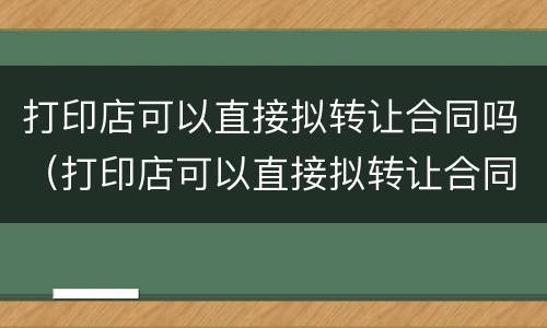 打印店可以直接拟转让合同吗（打印店可以直接拟转让合同吗）