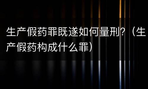 生产假药罪既遂如何量刑?（生产假药构成什么罪）