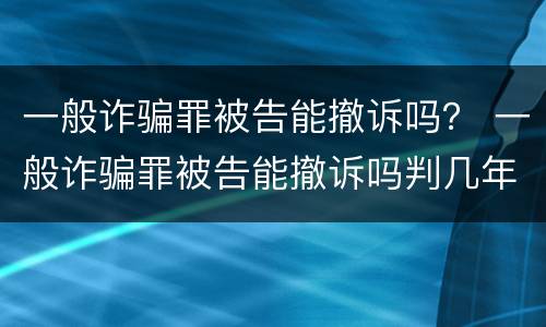 一般诈骗罪被告能撤诉吗？ 一般诈骗罪被告能撤诉吗判几年