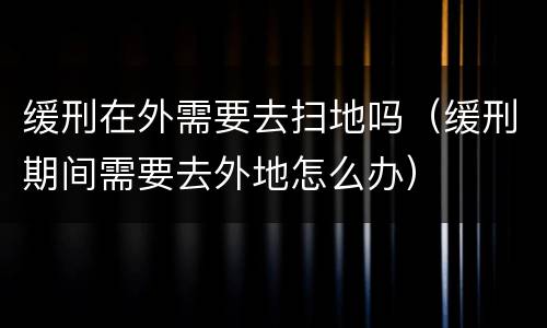 缓刑在外需要去扫地吗（缓刑期间需要去外地怎么办）