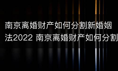南京离婚财产如何分割新婚姻法2022 南京离婚财产如何分割新婚姻法2022规定
