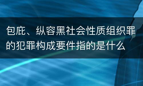 包庇、纵容黑社会性质组织罪的犯罪构成要件指的是什么