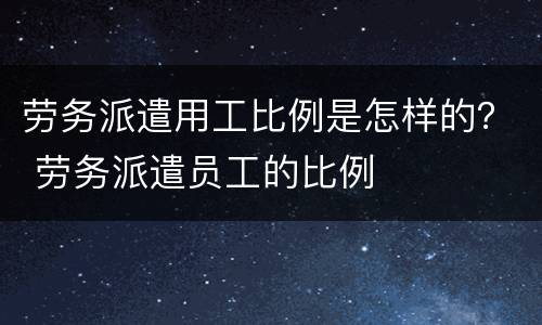 劳务派遣用工比例是怎样的？ 劳务派遣员工的比例