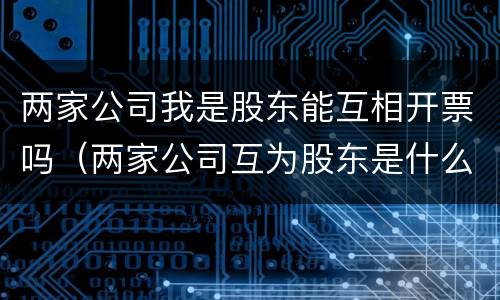 两家公司我是股东能互相开票吗（两家公司互为股东是什么关系）