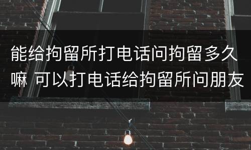 能给拘留所打电话问拘留多久嘛 可以打电话给拘留所问朋友的消息吗