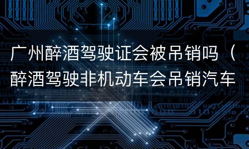 广州醉酒驾驶证会被吊销吗（醉酒驾驶非机动车会吊销汽车驾驶证吗）