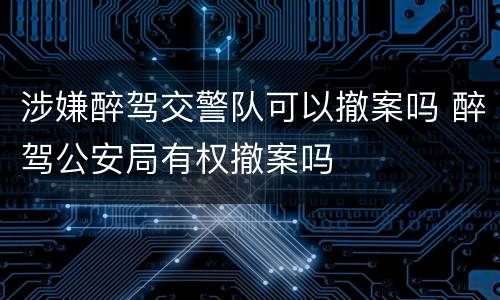 涉嫌醉驾交警队可以撤案吗 醉驾公安局有权撤案吗