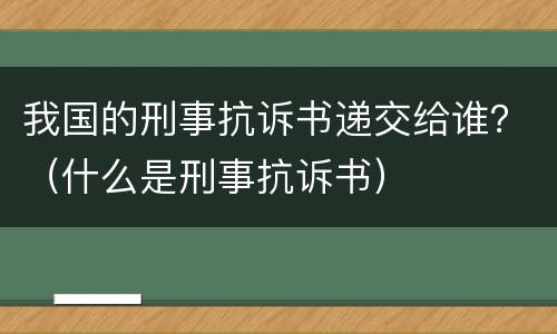 我国的刑事抗诉书递交给谁？（什么是刑事抗诉书）