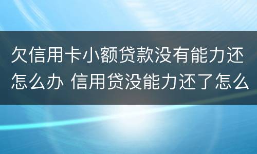 欠信用卡小额贷款没有能力还怎么办 信用贷没能力还了怎么办?