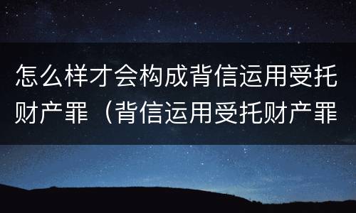怎么样才会构成背信运用受托财产罪（背信运用受托财产罪立案追诉标准）