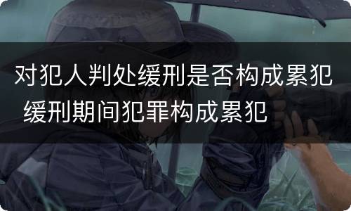 对犯人判处缓刑是否构成累犯 缓刑期间犯罪构成累犯