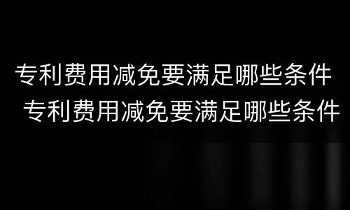 专利费用减免要满足哪些条件 专利费用减免要满足哪些条件申请