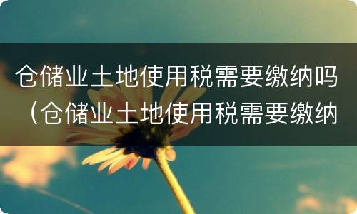 仓储业土地使用税需要缴纳吗（仓储业土地使用税需要缴纳吗现在）