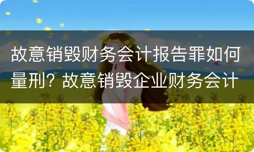 故意销毁财务会计报告罪如何量刑? 故意销毁企业财务会计报告判刑