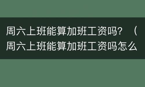 周六上班能算加班工资吗？（周六上班能算加班工资吗怎么算）