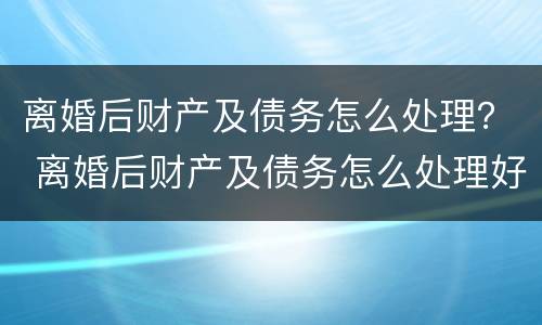离婚后财产及债务怎么处理？ 离婚后财产及债务怎么处理好