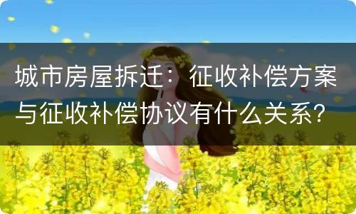 城市房屋拆迁：征收补偿方案与征收补偿协议有什么关系？