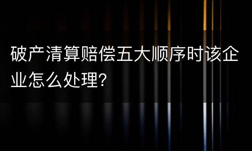 破产清算赔偿五大顺序时该企业怎么处理？