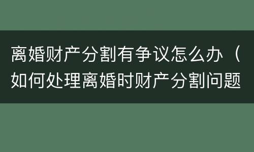 离婚财产分割有争议怎么办（如何处理离婚时财产分割问题）