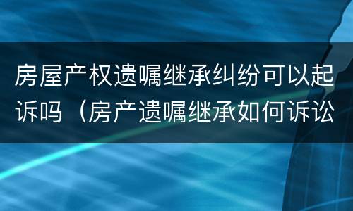 房屋产权遗嘱继承纠纷可以起诉吗（房产遗嘱继承如何诉讼）