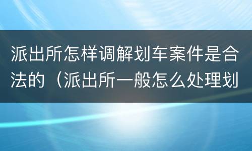派出所怎样调解划车案件是合法的（派出所一般怎么处理划车案件）