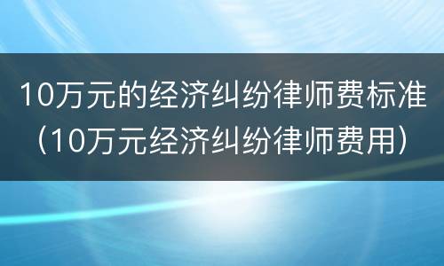 10万元的经济纠纷律师费标准（10万元经济纠纷律师费用）