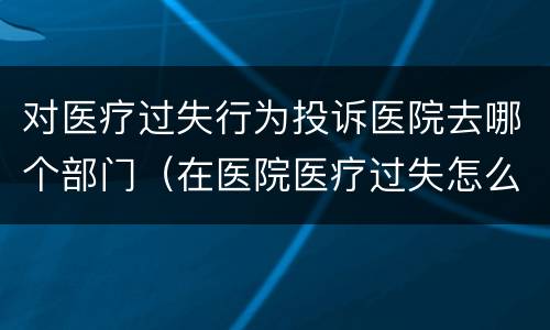 对医疗过失行为投诉医院去哪个部门（在医院医疗过失怎么投诉）