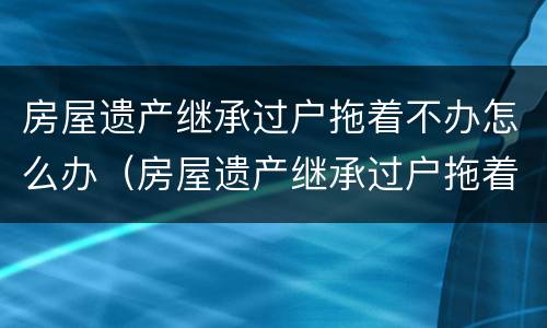 房屋遗产继承过户拖着不办怎么办（房屋遗产继承过户拖着不办怎么办呢）