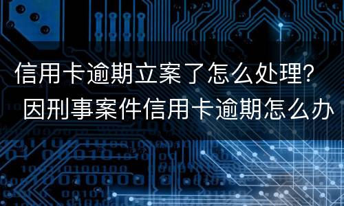 信用卡逾期立案了怎么处理？ 因刑事案件信用卡逾期怎么办