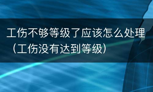 工伤不够等级了应该怎么处理（工伤没有达到等级）