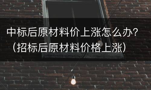中标后原材料价上涨怎么办？（招标后原材料价格上涨）