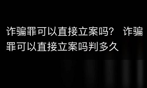 诈骗罪可以直接立案吗？ 诈骗罪可以直接立案吗判多久