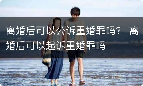 离婚后可以公诉重婚罪吗？ 离婚后可以起诉重婚罪吗