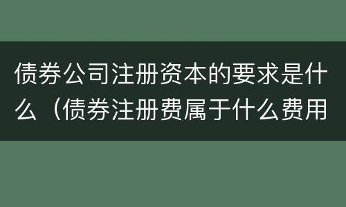 债券公司注册资本的要求是什么（债券注册费属于什么费用）