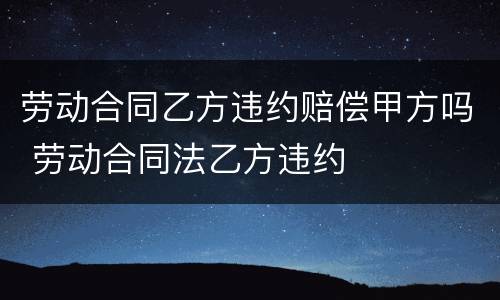 劳动合同乙方违约赔偿甲方吗 劳动合同法乙方违约