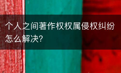 个人之间著作权权属侵权纠纷怎么解决？