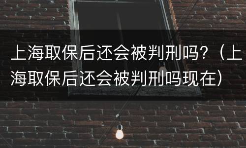 上海取保后还会被判刑吗?（上海取保后还会被判刑吗现在）
