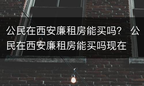 公民在西安廉租房能买吗？ 公民在西安廉租房能买吗现在