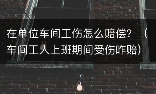 在单位车间工伤怎么赔偿？（车间工人上班期间受伤咋赔）