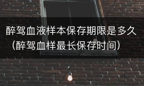 醉驾血液样本保存期限是多久（醉驾血样最长保存时间）