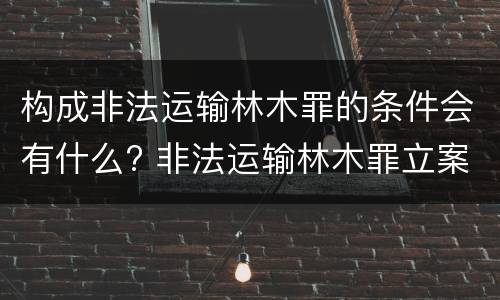构成非法运输林木罪的条件会有什么? 非法运输林木罪立案标准