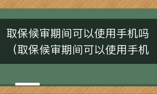 取保候审期间可以使用手机吗（取保候审期间可以使用手机吗）