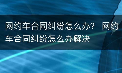 网约车合同纠纷怎么办？ 网约车合同纠纷怎么办解决