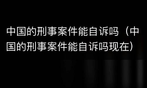 中国的刑事案件能自诉吗（中国的刑事案件能自诉吗现在）