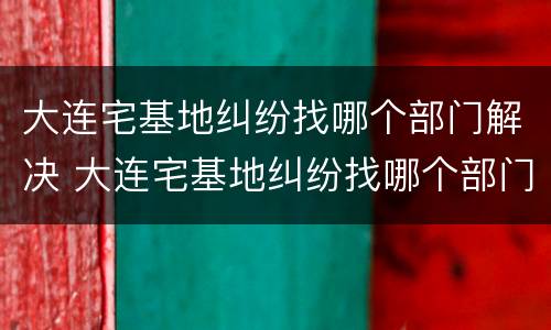 大连宅基地纠纷找哪个部门解决 大连宅基地纠纷找哪个部门解决好
