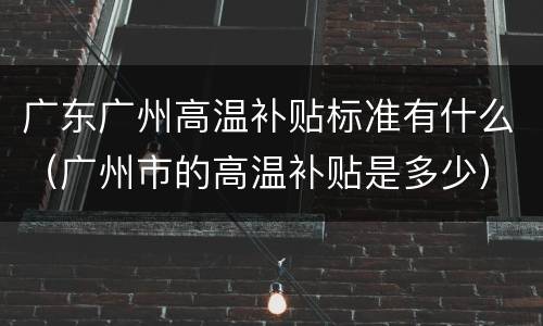 广东广州高温补贴标准有什么（广州市的高温补贴是多少）