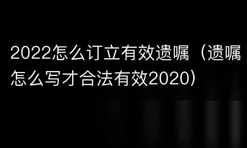 2022怎么订立有效遗嘱（遗嘱怎么写才合法有效2020）