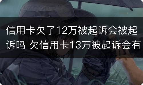 信用卡欠了12万被起诉会被起诉吗 欠信用卡13万被起诉会有什么后果