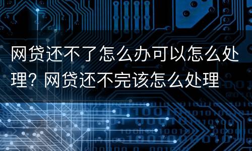 网贷还不了怎么办可以怎么处理? 网贷还不完该怎么处理