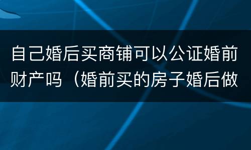 自己婚后买商铺可以公证婚前财产吗（婚前买的房子婚后做财产公证）